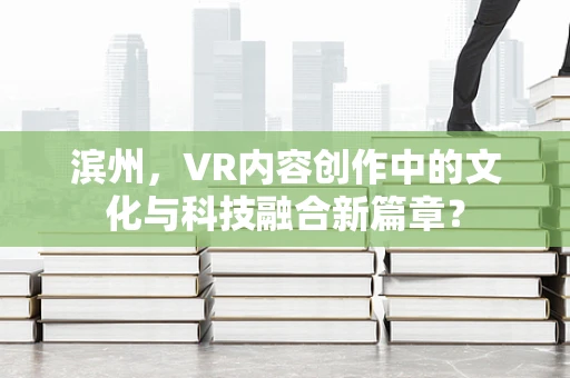滨州，VR内容创作中的文化与科技融合新篇章？