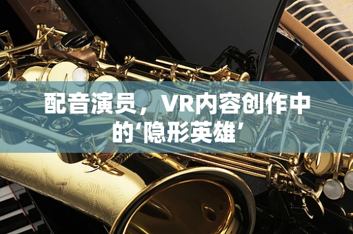 配音演员，VR内容创作中的‘隐形英雄’