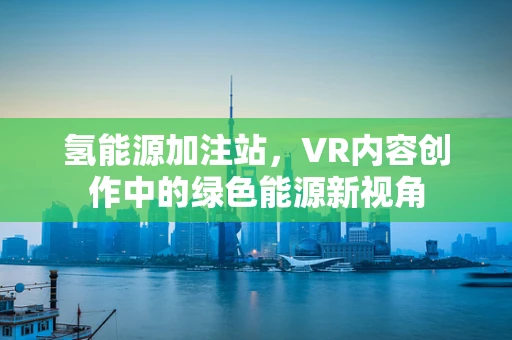 氢能源加注站，VR内容创作中的绿色能源新视角