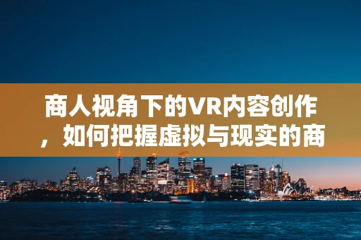 商人视角下的VR内容创作，如何把握虚拟与现实的商业桥梁？