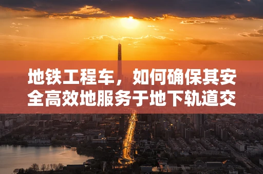 地铁工程车，如何确保其安全高效地服务于地下轨道交通？