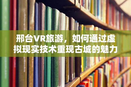 邢台VR旅游，如何通过虚拟现实技术重现古城的魅力？