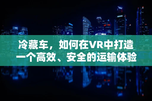 冷藏车，如何在VR中打造一个高效、安全的运输体验？