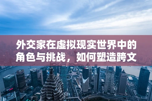 外交家在虚拟现实世界中的角色与挑战，如何塑造跨文化交流的桥梁？