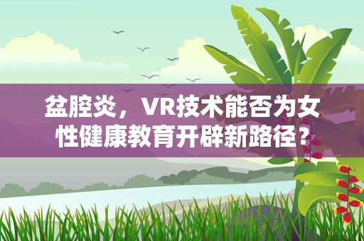 盆腔炎，VR技术能否为女性健康教育开辟新路径？