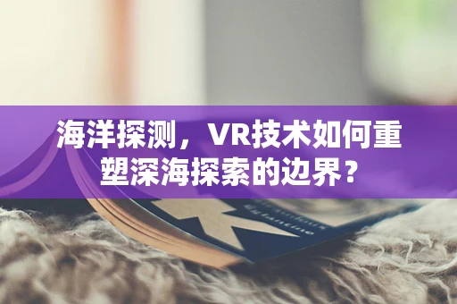 海洋探测，VR技术如何重塑深海探索的边界？