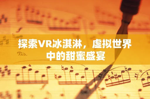 探索VR冰淇淋，虚拟世界中的甜蜜盛宴