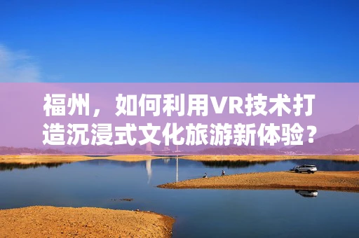 福州，如何利用VR技术打造沉浸式文化旅游新体验？