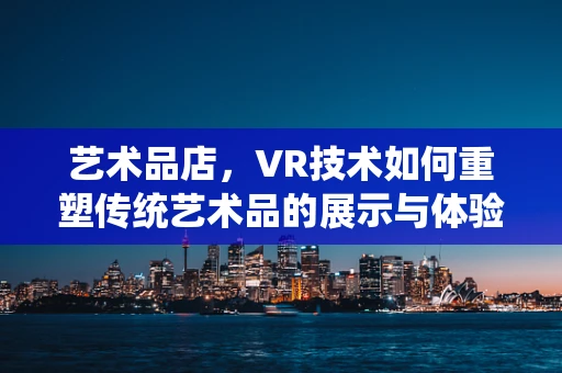 艺术品店，VR技术如何重塑传统艺术品的展示与体验？