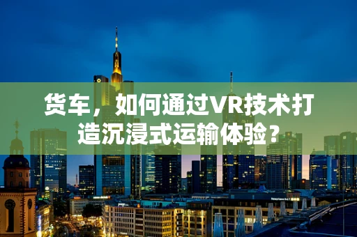 货车，如何通过VR技术打造沉浸式运输体验？