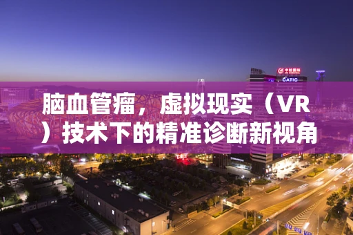 脑血管瘤，虚拟现实（VR）技术下的精准诊断新视角？