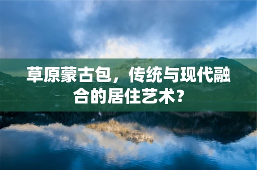 草原蒙古包，传统与现代融合的居住艺术？