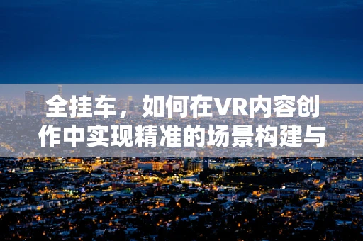 全挂车，如何在VR内容创作中实现精准的场景构建与用户体验？