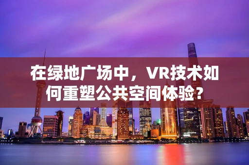 在绿地广场中，VR技术如何重塑公共空间体验？
