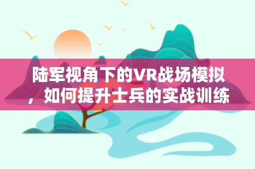 陆军视角下的VR战场模拟，如何提升士兵的实战训练体验？