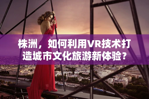 株洲，如何利用VR技术打造城市文化旅游新体验？