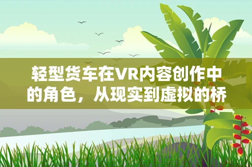 轻型货车在VR内容创作中的角色，从现实到虚拟的桥梁？