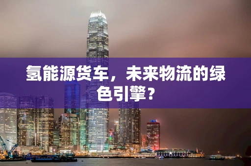 氢能源货车，未来物流的绿色引擎？