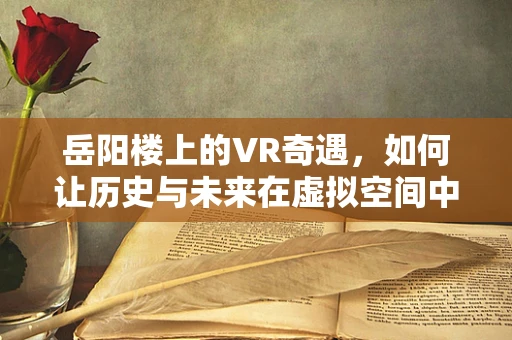 岳阳楼上的VR奇遇，如何让历史与未来在虚拟空间中交融？