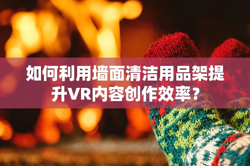 如何利用墙面清洁用品架提升VR内容创作效率？