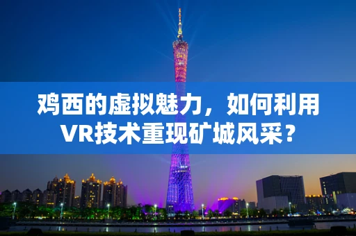 鸡西的虚拟魅力，如何利用VR技术重现矿城风采？