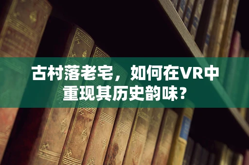 古村落老宅，如何在VR中重现其历史韵味？