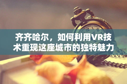 齐齐哈尔，如何利用VR技术重现这座城市的独特魅力？