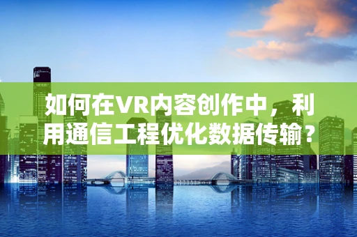 如何在VR内容创作中，利用通信工程优化数据传输？