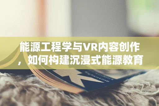 能源工程学与VR内容创作，如何构建沉浸式能源教育体验？