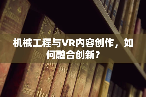 机械工程与VR内容创作，如何融合创新？