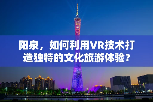 阳泉，如何利用VR技术打造独特的文化旅游体验？
