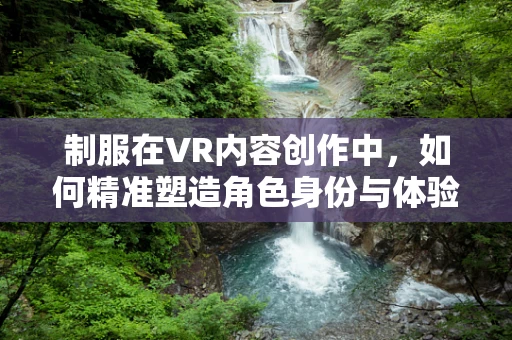 制服在VR内容创作中，如何精准塑造角色身份与体验？