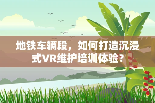 地铁车辆段，如何打造沉浸式VR维护培训体验？