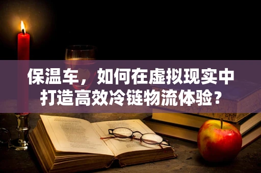 保温车，如何在虚拟现实中打造高效冷链物流体验？