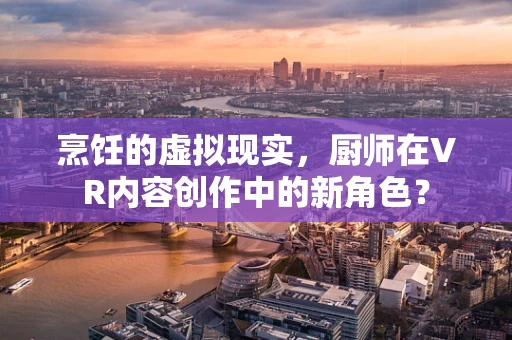 烹饪的虚拟现实，厨师在VR内容创作中的新角色？