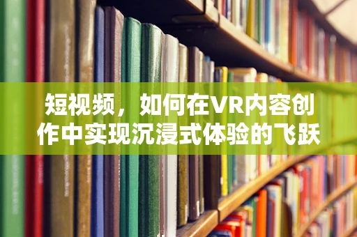 短视频，如何在VR内容创作中实现沉浸式体验的飞跃？