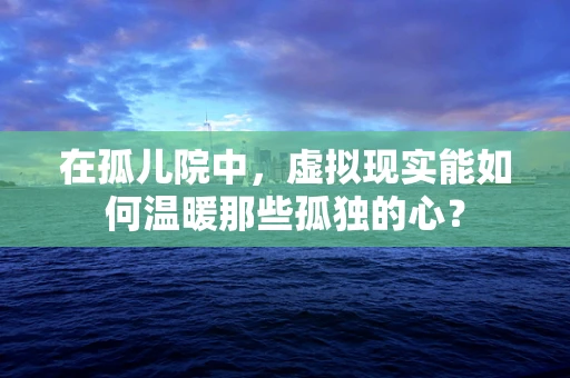 在孤儿院中，虚拟现实能如何温暖那些孤独的心？