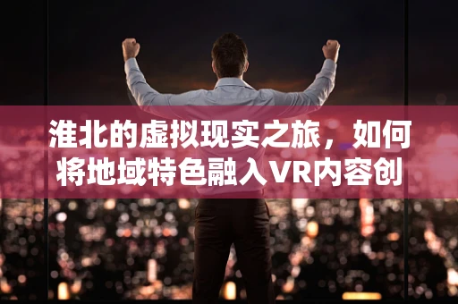 淮北的虚拟现实之旅，如何将地域特色融入VR内容创作？