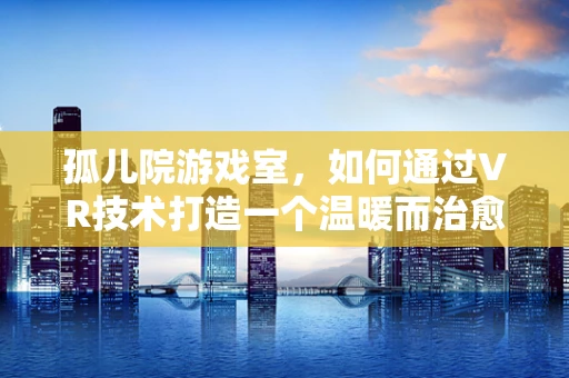 孤儿院游戏室，如何通过VR技术打造一个温暖而治愈的虚拟空间？