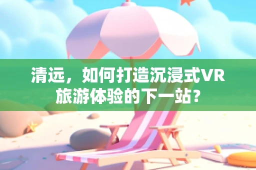 清远，如何打造沉浸式VR旅游体验的下一站？