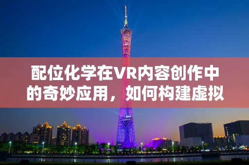 配位化学在VR内容创作中的奇妙应用，如何构建虚拟世界的化学键？