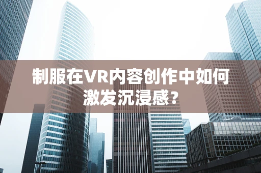 制服在VR内容创作中如何激发沉浸感？