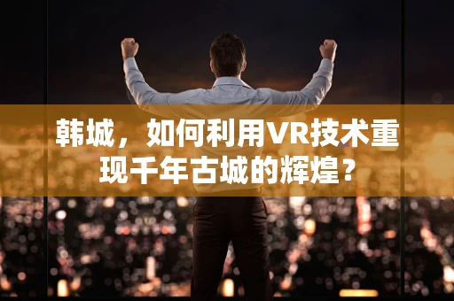 韩城，如何利用VR技术重现千年古城的辉煌？