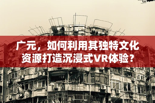 广元，如何利用其独特文化资源打造沉浸式VR体验？