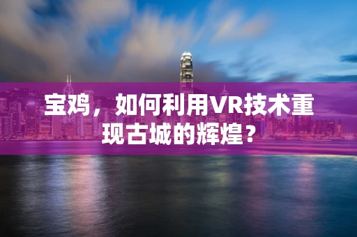宝鸡，如何利用VR技术重现古城的辉煌？