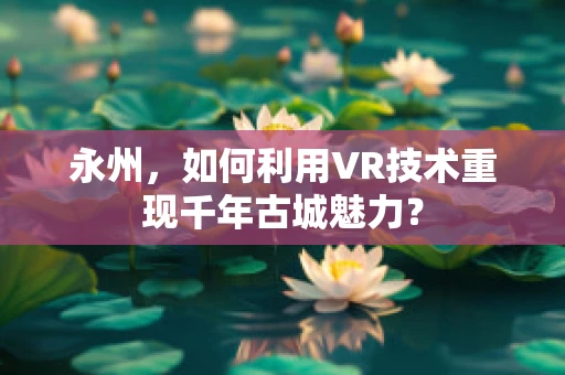 永州，如何利用VR技术重现千年古城魅力？