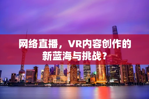 网络直播，VR内容创作的新蓝海与挑战？