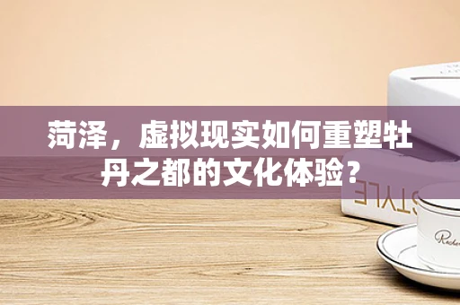 菏泽，虚拟现实如何重塑牡丹之都的文化体验？