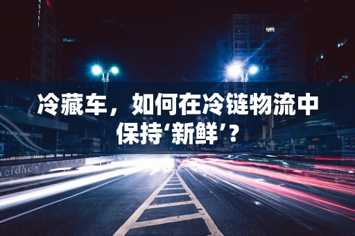 冷藏车，如何在冷链物流中保持‘新鲜’？