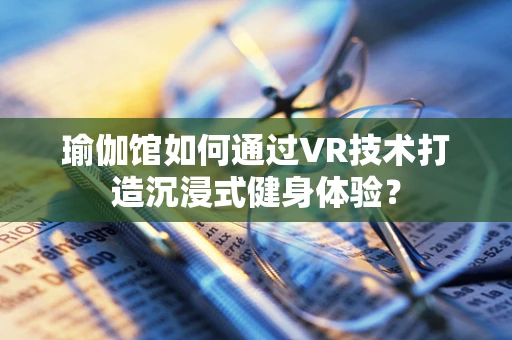 瑜伽馆如何通过VR技术打造沉浸式健身体验？